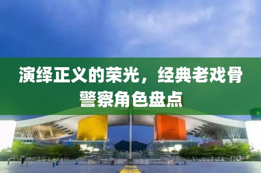 演绎正义的荣光，经典老戏骨警察角色盘点
