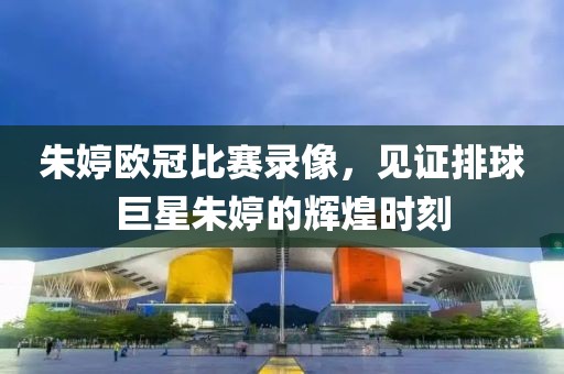 朱婷欧冠比赛录像，见证排球巨星朱婷的辉煌时刻