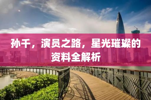 孙千，演员之路，星光璀璨的资料全解析