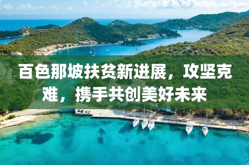 百色那坡扶贫新进展，攻坚克难，携手共创美好未来