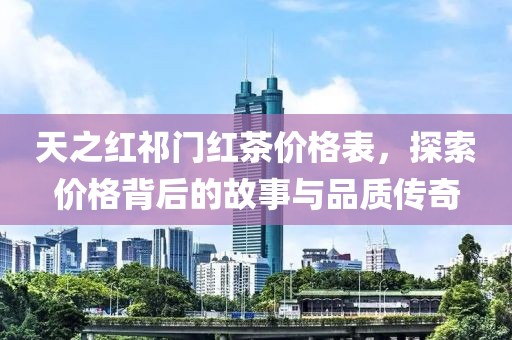 天之红祁门红茶价格表，探索价格背后的故事与品质传奇