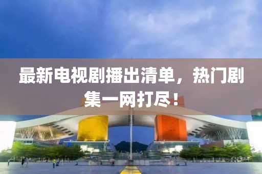 最新电视剧播出清单，热门剧集一网打尽！