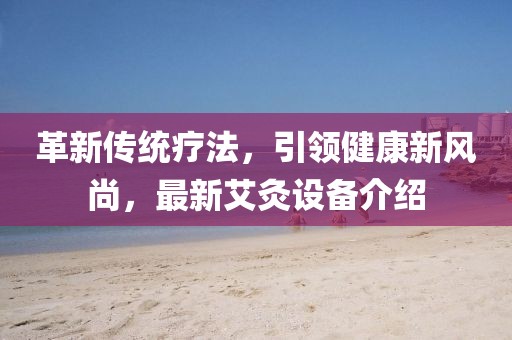 革新传统疗法，引领健康新风尚，最新艾灸设备介绍
