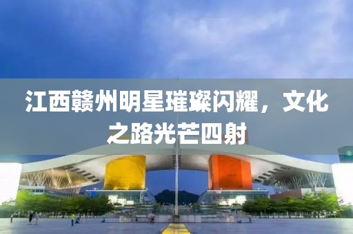江西赣州明星璀璨闪耀，文化之路光芒四射