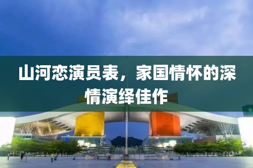 山河恋演员表，家国情怀的深情演绎佳作