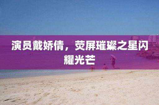 演员戴娇倩，荧屏璀璨之星闪耀光芒