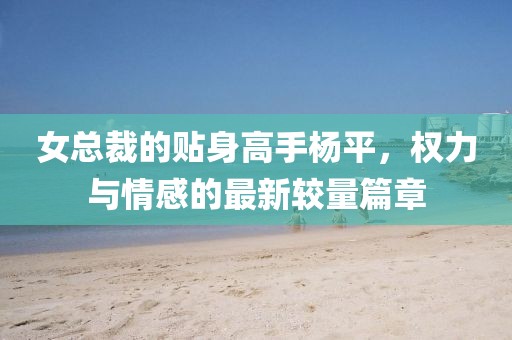 女总裁的贴身高手杨平，权力与情感的最新较量篇章