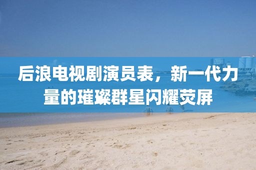 后浪电视剧演员表，新一代力量的璀璨群星闪耀荧屏