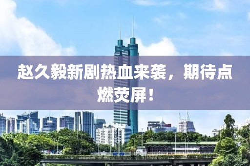 赵久毅新剧热血来袭，期待点燃荧屏！