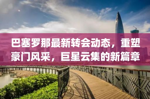 巴塞罗那最新转会动态，重塑豪门风采，巨星云集的新篇章