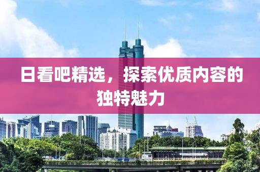 日看吧精选，探索优质内容的独特魅力