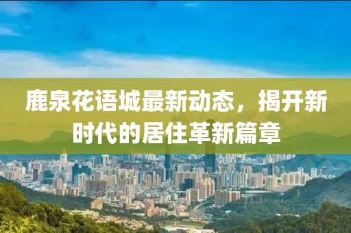 鹿泉花语城最新动态，揭开新时代的居住革新篇章