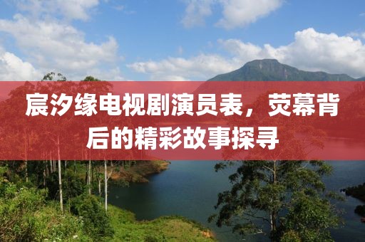 宸汐缘电视剧演员表，荧幕背后的精彩故事探寻