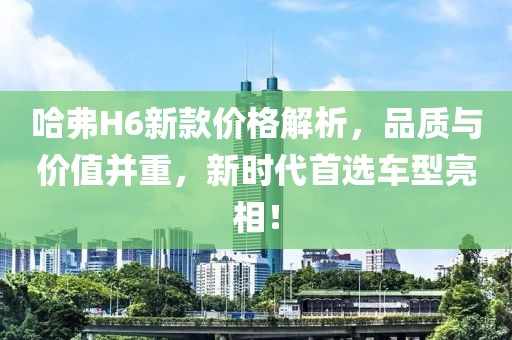 哈弗H6新款价格解析，品质与价值并重，新时代首选车型亮相！