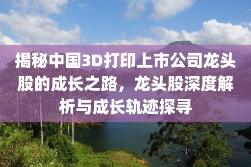 揭秘中国3D打印上市公司龙头股的成长之路，龙头股深度解析与成长轨迹探寻