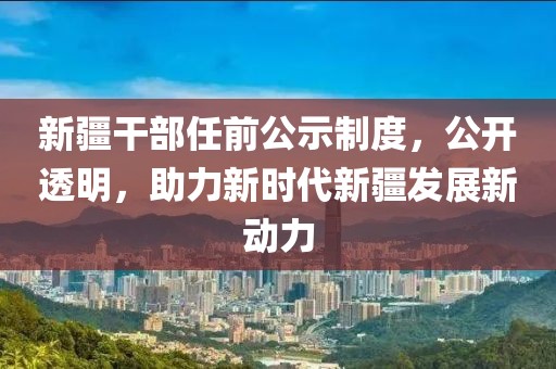 新疆干部任前公示制度，公开透明，助力新时代新疆发展新动力