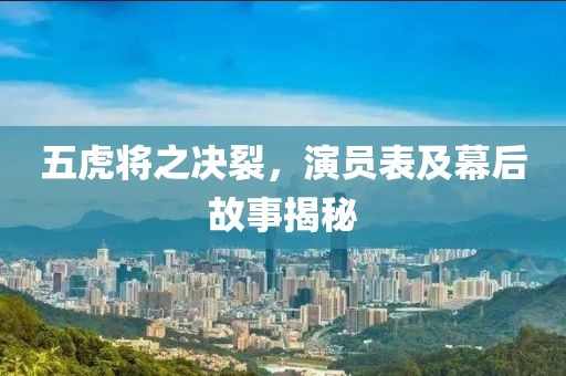 五虎将之决裂，演员表及幕后故事揭秘