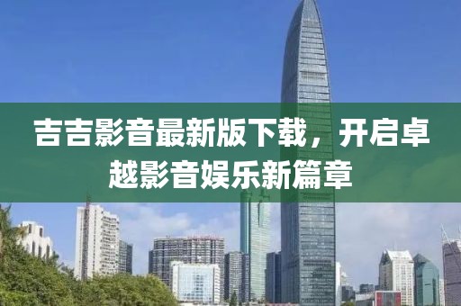 吉吉影音最新版下载，开启卓越影音娱乐新篇章