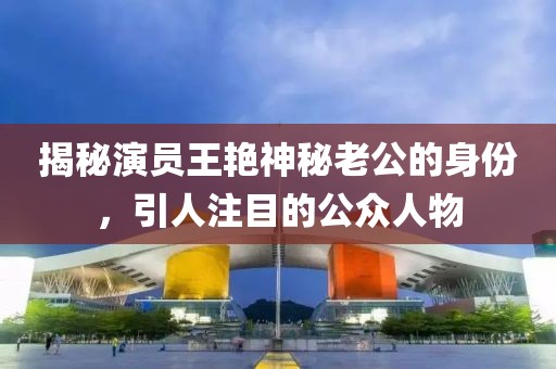 揭秘演员王艳神秘老公的身份，引人注目的公众人物