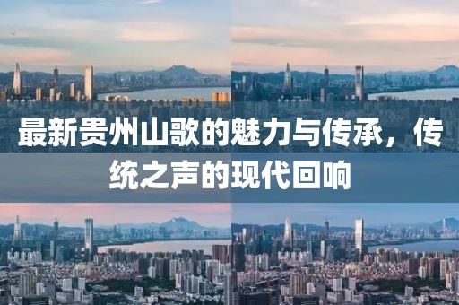 最新贵州山歌的魅力与传承，传统之声的现代回响