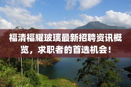 福清福耀玻璃最新招聘资讯概览，求职者的首选机会！