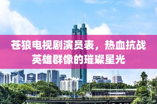 苍狼电视剧演员表，热血抗战英雄群像的璀璨星光