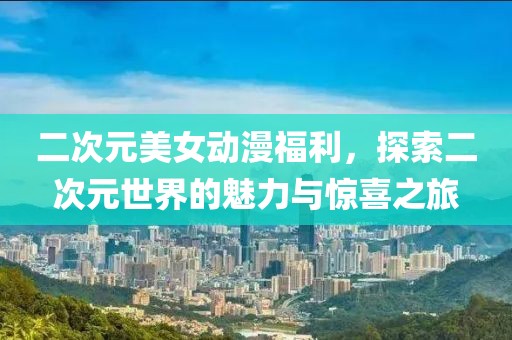二次元美女动漫福利，探索二次元世界的魅力与惊喜之旅