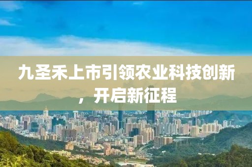 九圣禾上市引领农业科技创新，开启新征程