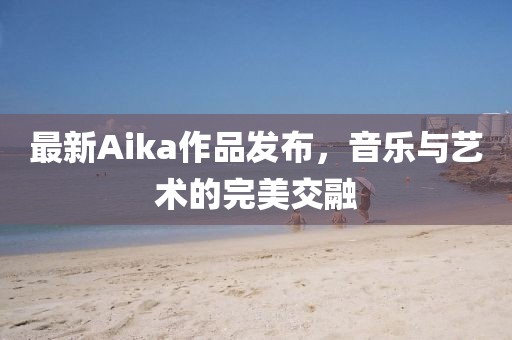 最新Aika作品发布，音乐与艺术的完美交融