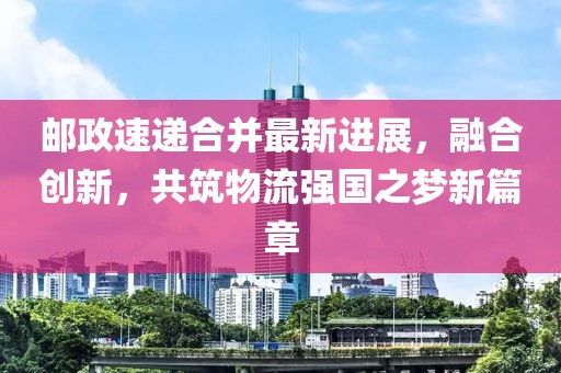 邮政速递合并最新进展，融合创新，共筑物流强国之梦新篇章