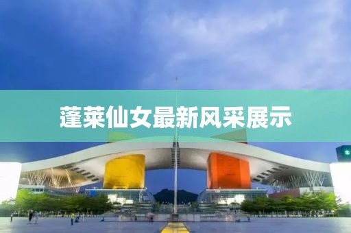 蓬莱仙女最新风采展示