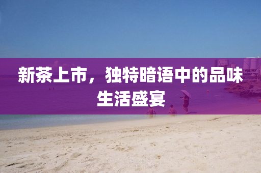 新茶上市，独特暗语中的品味生活盛宴