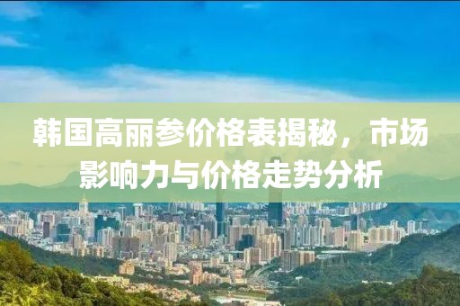 韩国高丽参价格表揭秘，市场影响力与价格走势分析