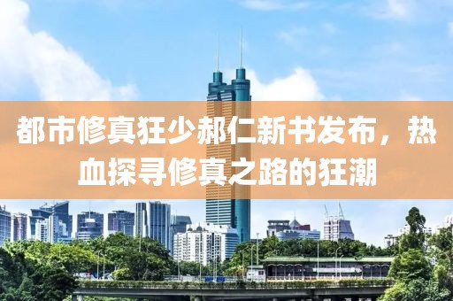 都市修真狂少郝仁新书发布，热血探寻修真之路的狂潮
