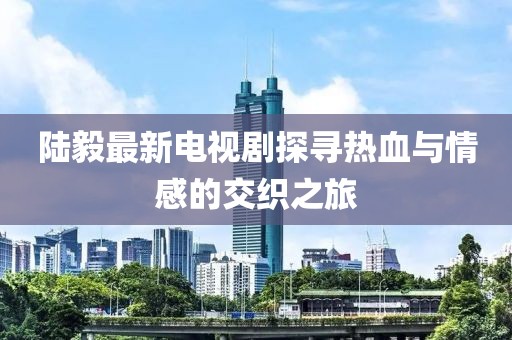 陆毅最新电视剧探寻热血与情感的交织之旅