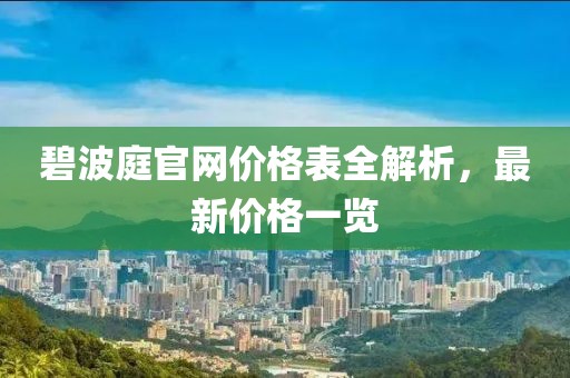 碧波庭官网价格表全解析，最新价格一览