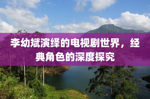 李幼斌演绎的电视剧世界，经典角色的深度探究