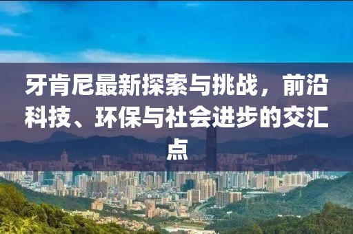 牙肯尼最新探索与挑战，前沿科技、环保与社会进步的交汇点