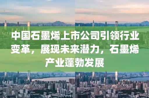 中国石墨烯上市公司引领行业变革，展现未来潜力，石墨烯产业蓬勃发展