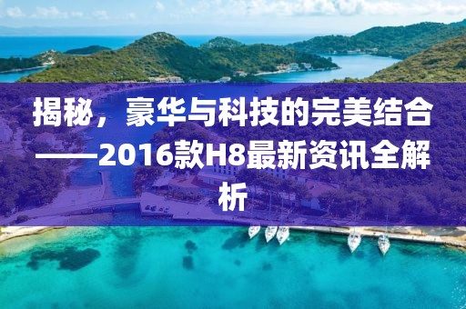 揭秘，豪华与科技的完美结合——2016款H8最新资讯全解析