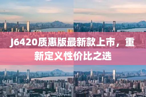 J6420质惠版最新款上市，重新定义性价比之选