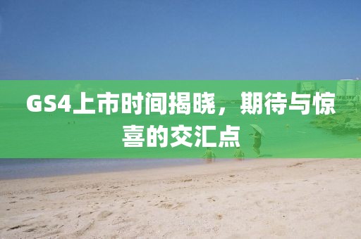 GS4上市时间揭晓，期待与惊喜的交汇点