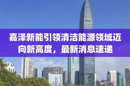 嘉泽新能引领清洁能源领域迈向新高度，最新消息速递