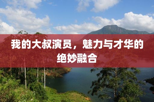 我的大叔演员，魅力与才华的绝妙融合