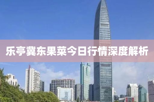 乐亭冀东果菜今日行情深度解析