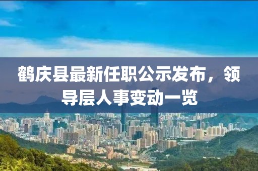 鹤庆县最新任职公示发布，领导层人事变动一览