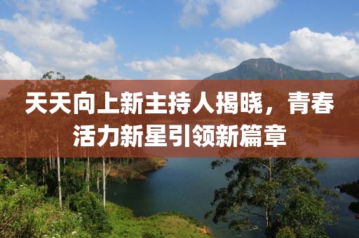 天天向上新主持人揭晓，青春活力新星引领新篇章