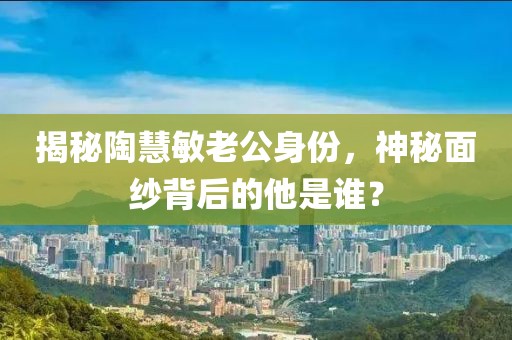 揭秘陶慧敏老公身份，神秘面纱背后的他是谁？