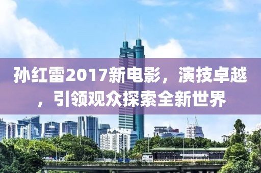 孙红雷2017新电影，演技卓越，引领观众探索全新世界