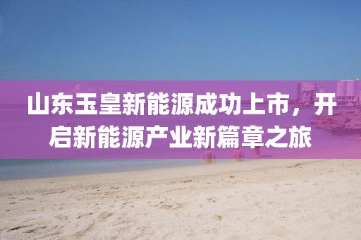 山东玉皇新能源成功上市，开启新能源产业新篇章之旅